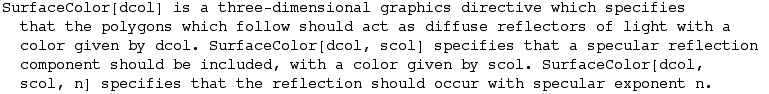 SurfaceColor[dcol] is a three-dimensional graphics directive which specifies that the polygons ... . SurfaceColor[dcol, scol, n] specifies that the reflection should occur with specular exponent n.