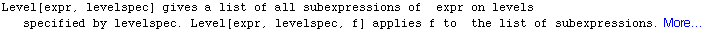 Level[expr, levelspec] gives a list of all subexpressions of   expr on levels specified by levelspec. Level[expr, levelspec, f] applies f to   the list of subexpressions. More…