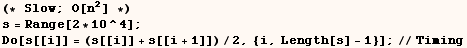 (* Slow ; O[n^2] *)<br />s = Range[2 * 10^4] ;  Do[s[[i]] = (s[[i]] + s[[i + 1]])/2, {i, Length[s] - 1}] ;//Timing 