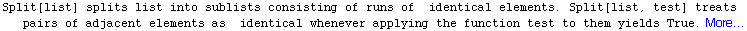 Split[list] splits list into sublists consisting of runs of   identical elements. Split[li ... t elements as   identical whenever applying the function test to them yields True. More…
