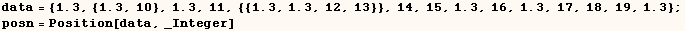 data = {1.3, {1.3, 10}, 1.3, 11, {{1.3, 1.3, 12, 13}}, 14, 15, 1.3, 16, 1.3, 17, 18, 19, 1.3} ;    posn = Position[data, _Integer] 